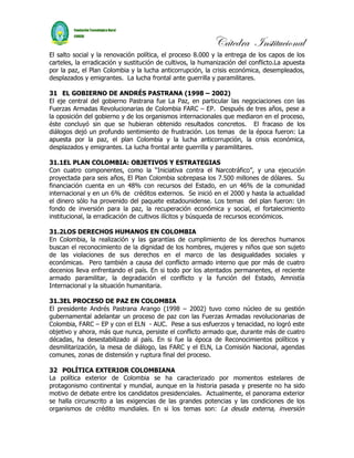 Cátedra Institucional
El salto social y la renovación política, el proceso 8.000 y la entrega de los capos de los
carteles, la erradicación y sustitución de cultivos, la humanización del conflicto.La apuesta
por la paz, el Plan Colombia y la lucha anticorrupción, la crisis económica, desempleados,
desplazados y emigrantes. La lucha frontal ante guerrilla y paramilitares.

31 EL GOBIERNO DE ANDRÉS PASTRANA (1998 – 2002)
El eje central del gobierno Pastrana fue La Paz, en particular las negociaciones con las
Fuerzas Armadas Revolucionarias de Colombia FARC – EP. Después de tres años, pese a
la oposición del gobierno y de los organismos internacionales que mediaron en el proceso,
éste concluyó sin que se hubieran obtenido resultados concretos. El fracaso de los
diálogos dejó un profundo sentimiento de frustración. Los temas de la época fueron: La
apuesta por la paz, el plan Colombia y la lucha anticorrupción, la crisis económica,
desplazados y emigrantes. La lucha frontal ante guerrilla y paramilitares.

31.1EL PLAN COLOMBIA: OBJETIVOS Y ESTRATEGIAS
Con cuatro componentes, como la “Iniciativa contra el Narcotráfico”, y una ejecución
proyectada para seis años, El Plan Colombia sobrepasa los 7.500 millones de dólares. Su
financiación cuenta en un 48% con recursos del Estado, en un 46% de la comunidad
internacional y en un 6% de créditos externos. Se inició en el 2000 y hasta la actualidad
el dinero sólo ha provenido del paquete estadounidense. Los temas del plan fueron: Un
fondo de inversión para la paz, la recuperación económica y social, el fortalecimiento
institucional, la erradicación de cultivos ilícitos y búsqueda de recursos económicos.

31.2LOS DERECHOS HUMANOS EN COLOMBIA
En Colombia, la realización y las garantías de cumplimiento de los derechos humanos
buscan el reconocimiento de la dignidad de los hombres, mujeres y niños que son sujeto
de las violaciones de sus derechos en el marco de las desigualdades sociales y
económicas. Pero también a causa del conflicto armado interno que por más de cuatro
decenios lleva enfrentando el país. En si todo por los atentados permanentes, el reciente
armado paramilitar, la degradación el conflicto y la función del Estado, Amnistía
Internacional y la situación humanitaria.

31.3EL PROCESO DE PAZ EN COLOMBIA
El presidente Andrés Pastrana Arango (1998 – 2002) tuvo como núcleo de su gestión
gubernamental adelantar un proceso de paz con las Fuerzas Armadas revolucionarias de
Colombia, FARC – EP y con el ELN - AUC. Pese a sus esfuerzos y tenacidad, no logró este
objetivo y ahora, más que nunca, persiste el conflicto armado que, durante más de cuatro
décadas, ha desestabilizado al país. En si fue la época de Reconocimientos políticos y
desmilitarización, la mesa de diálogo, las FARC y el ELN, La Comisión Nacional, agendas
comunes, zonas de distensión y ruptura final del proceso.

32 POLÍTICA EXTERIOR COLOMBIANA
La política exterior de Colombia se ha caracterizado por momentos estelares de
protagonismo continental y mundial, aunque en la historia pasada y presente no ha sido
motivo de debate entre los candidatos presidenciales. Actualmente, el panorama exterior
se halla circunscrito a las exigencias de las grandes potencias y las condiciones de los
organismos de crédito mundiales. En si los temas son: La deuda externa, inversión
 