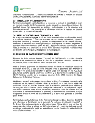 Cátedra Institucional
extranjera y exportaciones. La internacionalización del conflicto, la relación con estados
unidos, la neutralidad y el comercio exterior con Venezuela.

33 INTEGRACIÓN Y GLOBALIZACIÓN
Por internacionalización o globalización de la economía se entiende la posibilidad de crear
un mercado mundial donde las naciones puedan competir en supuestas condiciones de
igualdad, porque han abandonado sus políticas proteccionistas y se ha producido una
liberación comercial. Hoy predominan la integración regional, la creación de bloques
comerciales y la lucha por el mercado.

34 ARTES Y CIENCIAS EN COLOMBIA (1950 – 2000)
En la segunda mitad del siglo XX, la década de los sesenta fue la que más cambios aportó
a la cultura colombiana. Época de rupturas con los valores tradicionales, favoreció
búsquedas artísticas y culturales y permitió la consolidación de las ciencias sociales,
motivando el desarrollo de la investigación social. Los deportes y la música empezaron a
sobresalir internacionalmente a partir de 1990. Época del avance y consolidación de la
radio, el impacto de la televisión y el avance de los periódicos regionales. Grandes éxitos
del deporte, García Márquez y el apogeo de la música popular.

35 GOBIERNO DE ALVARO URIBE VELEZ (2002-2010)

El mismo día de su toma de posesión (7 agosto), las FARC lanzaron 14 obuses contra la
Cámara de los Representantes, donde se celebraba la investidura, causando 19 muertos y
un centenar de heridos en el vecino barrio marginal de El Cartucho.

Ante la ofensiva guerrillera, el presidente decretó el estado de excepción, solicitó la
mediación de la ONU y creó un nuevo impuesto sobre el patrimonio para financiar el
aumento de los efectivos del ejército y la policía. Llegó a un acuerdo con las AUC, cuyo
jefe, Carlos Castaño, aceptó una tregua indefinida y la desmovilización condicionada de
10.000 hombres, seguidas por la entrega de las armas de los 1.500 miembros del Bloque
Catacumbo, de Salvatore Mancuso.

Washington respaldó la ofensiva contraguerrillera, la detención masiva de insurgentes y la
ampliación de los poderes militares. Uribe se convirtió en el más fuerte aliado del
presidente George W. Bush en América Latina y recibió una generosa ayuda económica
del Congreso estadounidense, pese a su negativa a extraditar a los paramilitares. Logró
una drástica reducción de los asaltos, secuestros y asesinatos. Todos los informes de 2004
confirmaron el retroceso evidente de la guerrilla y la disminución de los crímenes, aunque
la oposición criticó el poder de los paramilitares y el déficit que generaba el creciente
gasto militar.

Por iniciativa popular, la Cámara de los Representantes aprobó (1 de diciembre de 2004)
una reforma de la Constitución por la que avaló “la reelección presidencial inmediata”, a
fin de que Uribe pudiera presentarse a las elecciones de 2006 y obtener otro mandato de
cuatro años. La medida se adoptó por 112 votos a favor y 34 en contra, indicando que el
presidente en ejercicio sólo podrá ser reelegido una vez. La Constitución había abolido la
reelección inmediata en 1991.
 