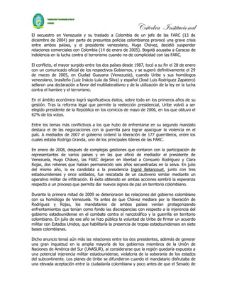 Cátedra Institucional
El secuestro en Venezuela y su traslado a Colombia de un jefe de las FARC (13 de
diciembre de 2004) por parte de presuntos policías colombianos provocó una grave crisis
entre ambos países, y el presidente venezolano, Hugo Chávez, decidió suspender
relaciones comerciales con Colombia (14 de enero de 2005). Bogotá acusaba a Caracas de
indolencia en la lucha contra el terrorismo cuando no de complicidad con las FARC.

El conflicto, el mayor surgido entre los dos países desde 1987, tocó a su fin el 28 de enero
con un comunicado oficial de los respectivos Gobiernos, y se superó definitivamente el 29
de marzo de 2005, en Ciudad Guayana (Venezuela), cuando Uribe y sus homólogos
venezolano, brasileño (Luiz Inácio Lula da Silva) y español (José Luis Rodríguez Zapatero)
sellaron una declaración a favor del multilateralismo y de la utilización de la ley en la lucha
contra el hambre y el terrorismo.

En el ámbito económico logró significativos éxitos, sobre todo en los primeros años de su
gestión. Tras la reforma legal que permite la reelección presidencial, Uribe volvió a ser
elegido presidente de la República en los comicios de mayo de 2006, en los que obtuvo el
62% de los votos.

Entre los temas más conflictivos a los que hubo de enfrentarse en su segundo mandato
destaca el de las negociaciones con la guerrilla para lograr apaciguar la violencia en el
país. A mediados de 2007 el gobierno ordenó la liberación de 177 guerrilleros, entre los
cuales estaba Rodrigo Granda, uno de los principales líderes de las FARC.

En enero de 2008, después de complejas gestiones que contaron con la participación de
representantes de varios países y en las que ofició de mediador el presidente de
Venezuela, Hugo Chávez, las FARC dejaron en libertad a Consuelo Rodríguez y Clara
Rojas, dos rehenes que habían permanecido seis años secuestradas en la selva. En julio
del mismo año, la ex candidata a la presidencia Ingrid Betancourt, junto con tres
estadounidenses y once soldados, fue rescatada de un cautiverio similar mediante un
operativo militar de infiltración. El éxito obtenido en ambas acciones sembró la esperanza
respecto a un proceso que permita dar nuevos signos de paz en territorio colombiano.

Durante la primera mitad de 2009 se deterioraron las relaciones del gobierno colombiano
con su homólogo de Venezuela. Ya antes de que Chávez mediara por la liberación de
Rodríguez y Rojas, los mandatarios de ambos países venían protagonizando
enfrentamientos que tenían como fondo las discrepancias con respecto a la injerencia del
gobierno estadounidense en el combate contra el narcotráfico y la guerrilla en territorio
colombiano. En julio de ese año se hizo pública la voluntad de Uribe de firmar un acuerdo
militar con Estados Unidos, que habilitaría la presencia de tropas estadounidenses en siete
bases colombianas.

Dicho anuncio tensó aún más las relaciones entre los dos presidentes, además de generar
una gran inquietud en la amplia mayoría de los gobiernos miembros de la Unión de
Naciones de América del Sur (UNASUR), al considerarse que la región quedaría expuesta a
una potencial injerencia militar estadounidense, violatoria de la soberanía de los estados
del subcontinente. Los planes de Uribe se difundieron cuando el mandatario disfrutaba de
una elevada aceptación entre la ciudadanía colombiana y poco antes de que el Senado de
 