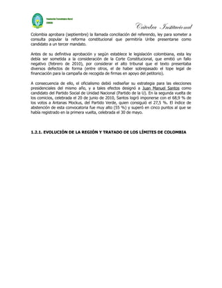 Cátedra Institucional
Colombia aprobara (septiembre) la llamada conciliación del referendo, ley para someter a
consulta popular la reforma constitucional que permitiría Uribe presentarse como
candidato a un tercer mandato.

Antes de su definitiva aprobación y según establece le legislación colombiana, esta ley
debía ser sometida a la consideración de la Corte Constitucional, que emitió un fallo
negativo (febrero de 2010), por considerar el alto tribunal que el texto presentaba
diversos defectos de forma (entre otros, el de haber sobrepasado el tope legal de
financiación para la campaña de recogida de firmas en apoyo del petitorio).

A consecuencia de ello, el oficialismo debió rediseñar su estrategia para las elecciones
presidenciales del mismo año, y a tales efectos designó a Juan Manuel Santos como
candidato del Partido Social de Unidad Nacional (Partido de la U). En la segunda vuelta de
los comicios, celebrada el 20 de junio de 2010, Santos logró imponerse con el 68,9 % de
los votos a Antanas Mockus, del Partido Verde, quien consiguió el 27,5 %. El índice de
abstención de esta convocatoria fue muy alto (55 %) y superó en cinco puntos al que se
había registrado en la primera vuelta, celebrada el 30 de mayo.



1.2.1. EVOLUCIÓN DE LA REGIÓN Y TRATADO DE LOS LÍMITES DE COLOMBIA
 