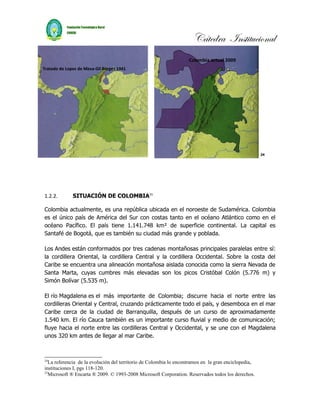 Cátedra Institucional
                                                                   Colombia actual 2009
Tratado de Lopez de Mesa-Gil Borges 1941




                                                                                                     24




1.2.2.        SITUACIÓN DE COLOMBIA25

Colombia actualmente, es una república ubicada en el noroeste de Sudamérica. Colombia
es el único país de América del Sur con costas tanto en el océano Atlántico como en el
océano Pacífico. El país tiene 1.141.748 km² de superficie continental. La capital es
Santafé de Bogotá, que es también su ciudad más grande y poblada.

Los Andes están conformados por tres cadenas montañosas principales paralelas entre sí:
la cordillera Oriental, la cordillera Central y la cordillera Occidental. Sobre la costa del
Caribe se encuentra una alineación montañosa aislada conocida como la sierra Nevada de
Santa Marta, cuyas cumbres más elevadas son los picos Cristóbal Colón (5.776 m) y
Simón Bolívar (5.535 m).

El río Magdalena es el más importante de Colombia; discurre hacia el norte entre las
cordilleras Oriental y Central, cruzando prácticamente todo el país, y desemboca en el mar
Caribe cerca de la ciudad de Barranquilla, después de un curso de aproximadamente
1.540 km. El río Cauca también es un importante curso fluvial y medio de comunicación;
fluye hacia el norte entre las cordilleras Central y Occidental, y se une con el Magdalena
unos 320 km antes de llegar al mar Caribe.



24
  La referencia de la evolución del territorio de Colombia lo encontramos en la gran enciclopedia,
instituciones I, pgs 118-120.
25
  Microsoft ® Encarta ® 2009. © 1993-2008 Microsoft Corporation. Reservados todos los derechos.
 