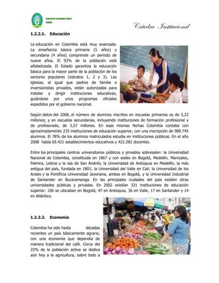 Cátedra Institucional
1.2.2.1.   Educación

La educación en Colombia está muy avanzada.
La enseñanza básica primaria (5 años) y
secundaria (4 años) comprende un periodo de
nueve años. El 93% de la población está
alfabetizada. El Estado garantiza la educación
básica para la mayor parte de la población de los
sectores populares (estratos 1, 2 y 3). Las
iglesias, al igual que padres de familia e
inversionistas privados, están autorizadas para
instalar y dirigir instituciones educativas,
guiándose por unos programas oficiales
expedidos por el gobierno nacional.

Según datos del 2008, el número de alumnos inscritos en escuelas primarias es de 5,22
millones; y en escuelas secundarias, incluyendo instituciones de formación profesional y
de profesorado, de 3,57 millones. En esas mismas fechas Colombia contaba con
aproximadamente 235 instituciones de educación superior, con una inscripción de 989.745
alumnos. El 78% de los alumnos matriculados estudia en instituciones públicas. En el año
2008 había 65.421 establecimientos educativos y 422.282 docentes.

Entre los principales centros universitarios públicos y privados sobresalen: la Universidad
Nacional de Colombia, constituida en 1867 y con sedes en Bogotá, Medellín, Manizales,
Palmira, Leticia y la isla de San Andrés; la Universidad de Antioquia en Medellín, la más
antigua del país, fundada en 1801; la Universidad del Valle en Cali; la Universidad de los
Andes y la Pontificia Universidad Javeriana, ambas en Bogotá, y la Universidad Industrial
de Santander en Bucaramanga. En las principales ciudades del país existen otras
universidades públicas y privadas. En 2002 existían 321 instituciones de educación
superior: 106 se ubicaban en Bogotá, 47 en Antioquia, 36 en Valle, 17 en Santander y 14
en Atlántico.




1.2.2.2.   Economía

Colombia ha sido hasta         décadas
recientes un país básicamente agrario,
con una economía que dependía de
manera tradicional del café. Cerca del
22% de la población activa se dedica
aún hoy a la agricultura, sobre todo a
 