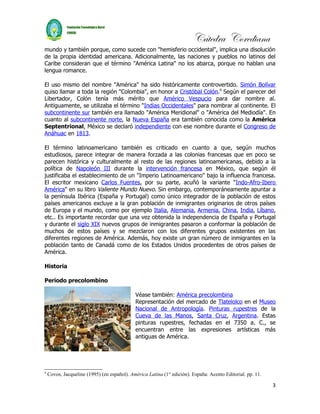 Cátedra Corediana
mundo y también porque, como sucede con "hemisferio occidental", implica una disolución
de la propia identidad americana. Adicionalmente, las naciones y pueblos no latinos del
Caribe consideran que el término "América Latina" no los abarca, porque no hablan una
lengua romance.

El uso mismo del nombre "América" ha sido históricamente controvertido. Simón Bolívar
quiso llamar a toda la región "Colombia", en honor a Cristóbal Colón.9 Según el parecer del
Libertador, Colón tenía más mérito que Américo Vespucio para dar nombre al.
Antiguamente, se utilizaba el término "Indias Occidentales" para nombrar al continente. El
subcontinente sur también era llamado "América Meridional" o "América del Mediodía". En
cuanto al subcontinente norte, la Nueva España era también conocida como la América
Septentrional, México se declaró independiente con ese nombre durante el Congreso de
Anáhuac en 1813.

El término latinoamericano también es criticado en cuanto a que, según muchos
estudiosos, parece integrar de manera forzada a las colonias francesas que en poco se
parecen histórica y culturalmente al resto de las regiones latinoamericanas, debido a la
política de Napoleón III durante la intervención francesa en México, que según él
justificaba el establecimiento de un "Imperio Latinoamericano" bajo la influencia francesa.
El escritor mexicano Carlos Fuentes, por su parte, acuñó la variante "Indo-Afro-Ibero
América" en su libro Valiente Mundo Nuevo. Sin embargo, contemporáneamente apuntar a
la península Ibérica (España y Portugal) como único integrador de la población de estos
países americanos excluye a la gran población de inmigrantes originarios de otros países
de Europa y el mundo, como por ejemplo Italia, Alemania, Armenia, China, India, Líbano,
etc.. Es importante recordar que una vez obtenida la independencia de España y Portugal
y durante el siglo XIX nuevos grupos de inmigrantes pasaron a conformar la población de
muchos de estos países y se mezclaron con los diferentes grupos existentes en las
diferentes regiones de América. Además, hoy existe un gran número de inmigrantes en la
población tanto de Canadá como de los Estados Unidos procedentes de otros países de
América.

Historia

Periodo precolombino

                                             Véase también: América precolombina
                                             Representación del mercado de Tlatelolco en el Museo
                                             Nacional de Antropología. Pinturas rupestres de la
                                             Cueva de las Manos, Santa Cruz, Argentina. Estas
                                             pinturas rupestres, fechadas en el 7350 a. C., se
                                             encuentran entre las expresiones artísticas más
                                             antiguas de América.




9
    Covos, Jacqueline (1995) (en español). América Latina (1° edición). España: Acento Editorial. pp. 11.

                                                                                                            3
 