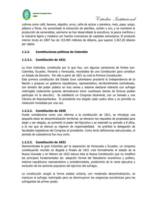 Cátedra Institucional
cultivos como café, banano, algodón, arroz, caña de azúcar y panelera, maíz, papa, sorgo,
plátano y flores. Ha aumentado la extracción de petróleo, carbón y oro, y se mantiene la
producción de esmeraldas; asimismo se han desarrollado la avicultura, la pesca marítima y
la industria ligera y mediana con fuertes inversiones de capitales extranjeros. El producto
interior bruto en 2007 fue de 153.405 millones de dólares, que supone 3.367,20 dólares
per cápita.

1.2.3.     Constituciones políticas de Colombia

1.2.3.1.   Constitución de 1821

La Gran Colombia, constituido por lo que hoy, con algunas variaciones de límites son:
Colombia, Ecuador, Panamá y Venezuela, necesitaba de una Constitución para constituir
un Estado de Derecho. Por ello a partir de 1821 se creó la Primera Constitución.
Esta primera constitución del Estado Gran colombiano proclamó la Independencia de la
Nación y propuso un gobierno republicano, representativo, territorialmente centralizado,
con división del poder público en tres ramas y sistema electoral indirecto con sufragio
restringido (solamente quienes demostraran tener cuantiosos bienes de fortuna podían
participar en la elección). Se estableció un Congreso bicameral, con un Senado y una
Cámara de Representantes. El presidente era elegido cada cuatro años y se permitía su
reelección inmediata por una vez.

1.2.3.2. Constitución de 1830
Puede considerarse como una reforma a la constitución de 1821, se introdujo una
pequeña dosis de descentralización territorial, se elevaron los requisitos de propiedad para
elegir y ser elegido, se aumentó el poder del Ejecutivo y se extendió su periodo a 8 años,
a la vez que se atenuó su régimen de responsabilidad. Se prohibió la delegación de
facultades legislativas del Congreso al presidente. Como tenía deficiencias estructurales, el
período de subsistencia fue muy corto.

1.2.3.3. Constitución de 1832
Desmembrada la gran Colombia por la separación de Venezuela y Ecuador, un congreso
constituyente reunido en Bogotá a finales de 1831 creó formalmente el estado de la
Nueva Granada y en febrero de 1832 estuvo lista la Nueva Constitución que no modificó
los principios fundamentales de: adopción formal del liberalismo económico y político,
sistema republicano representativo y presidencialista, predominio de la rama ejecutiva y
exclusión de los sectores populares del ejercicio del sufragio.

La constitución acogió la forma estatal unitaria, con moderada descentralización, se
mantuvo el sufragio restringido pero se disminuyeron las exigencias económicas para los
sufragantes de primer grado.
 