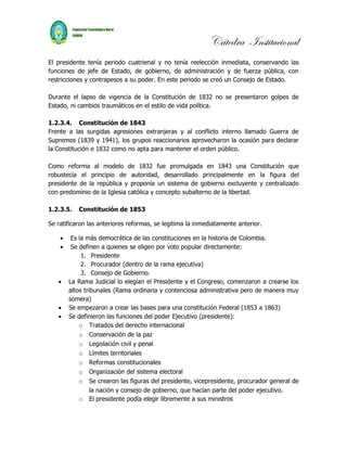 Cátedra Institucional
El presidente tenía periodo cuatrienal y no tenía reelección inmediata, conservando las
funciones de jefe de Estado, de gobierno, de administración y de fuerza pública, con
restricciones y contrapesos a su poder. En este periodo se creó un Consejo de Estado.

Durante el lapso de vigencia de la Constitución de 1832 no se presentaron golpes de
Estado, ni cambios traumáticos en el estilo de vida política.

1.2.3.4. Constitución de 1843
Frente a las surgidas agresiones extranjeras y al conflicto interno llamado Guerra de
Supremos (1839 y 1941), los grupos reaccionarios aprovecharon la ocasión para declarar
la Constitución e 1832 como no apta para mantener el orden público.

Como reforma al modelo de 1832 fue promulgada en 1843 una Constitución que
robustecía el principio de autoridad, desarrollado principalmente en la figura del
presidente de la república y proponía un sistema de gobierno excluyente y centralizado
con predominio de la Iglesia católica y concepto subalterno de la libertad.

1.2.3.5.   Constitución de 1853

Se ratificaron las anteriores reformas, se legitima la inmediatamente anterior.

    •    Es la más democrática de las constituciones en la historia de Colombia.
    •    Se definen a quienes se eligen por voto popular directamente:
             1. Presidente
             2. Procurador (dentro de la rama ejecutiva)
             3. Consejo de Gobierno.
   •    La Rama Judicial lo elegían el Presidente y el Congreso, comenzaron a crearse los
        altos tribunales (Rama ordinaria y contenciosa administrativa pero de manera muy
        somera)
   •    Se empezaron a crear las bases para una constitución Federal (1853 a 1863)
   •    Se definieron las funciones del poder Ejecutivo (presidente):
            o Tratados del derecho internacional
            o Conservación de la paz
            o Legislación civil y penal
            o Límites territoriales
            o Reformas constitucionales
            o Organización del sistema electoral
            o Se crearon las figuras del presidente, vicepresidente, procurador general de
                 la nación y consejo de gobierno, que hacían parte del poder ejecutivo.
            o El presidente podía elegir libremente a sus ministros
 