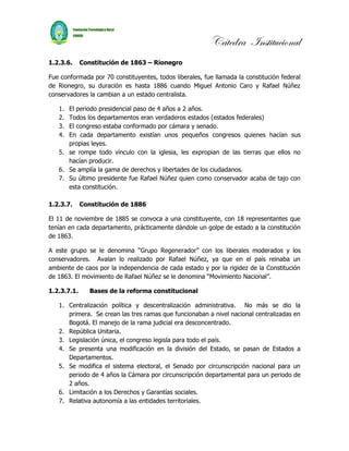 Cátedra Institucional
1.2.3.6.     Constitución de 1863 – Rionegro

Fue conformada por 70 constituyentes, todos liberales, fue llamada la constitución federal
de Rionegro, su duración es hasta 1886 cuando Miguel Antonio Caro y Rafael Núñez
conservadores la cambian a un estado centralista.

   1. El periodo presidencial paso de 4 años a 2 años.
   2. Todos los departamentos eran verdaderos estados (estados federales)
   3. El congreso estaba conformado por cámara y senado.
   4. En cada departamento existían unos pequeños congresos quienes hacían sus
      propias leyes.
   5. se rompe todo vínculo con la iglesia, les expropian de las tierras que ellos no
      hacían producir.
   6. Se amplía la gama de derechos y libertades de los ciudadanos.
   7. Su último presidente fue Rafael Núñez quien como conservador acaba de tajo con
      esta constitución.

1.2.3.7.     Constitución de 1886

El 11 de noviembre de 1885 se convoca a una constituyente, con 18 representantes que
tenían en cada departamento, prácticamente dándole un golpe de estado a la constitución
de 1863.

A este grupo se le denomina “Grupo Regenerador” con los liberales moderados y los
conservadores. Avalan lo realizado por Rafael Núñez, ya que en el país reinaba un
ambiente de caos por la independencia de cada estado y por la rigidez de la Constitución
de 1863. El movimiento de Rafael Núñez se le denomina “Movimiento Nacional”.

1.2.3.7.1.      Bases de la reforma constitucional

   1. Centralización política y descentralización administrativa. No más se dio la
      primera. Se crean las tres ramas que funcionaban a nivel nacional centralizadas en
      Bogotá. El manejo de la rama judicial era desconcentrado.
   2. República Unitaria.
   3. Legislación única, el congreso legisla para todo el país.
   4. Se presenta una modificación en la división del Estado, se pasan de Estados a
      Departamentos.
   5. Se modifica el sistema electoral, el Senado por circunscripción nacional para un
      periodo de 4 años la Cámara por circunscripción departamental para un periodo de
      2 años.
   6. Limitación a los Derechos y Garantías sociales.
   7. Relativa autonomía a las entidades territoriales.
 