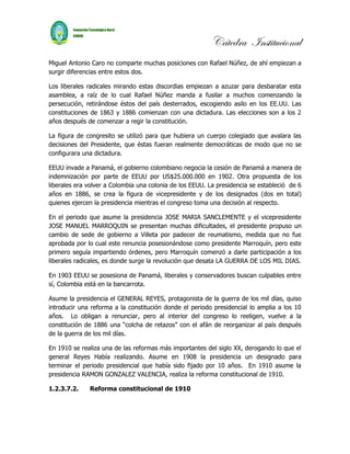 Cátedra Institucional
Miguel Antonio Caro no comparte muchas posiciones con Rafael Núñez, de ahí empiezan a
surgir diferencias entre estos dos.

Los liberales radicales mirando estas discordias empiezan a azuzar para desbaratar esta
asamblea, a raíz de lo cual Rafael Núñez manda a fusilar a muchos comenzando la
persecución, retirándose éstos del país desterrados, escogiendo asilo en los EE.UU. Las
constituciones de 1863 y 1886 comienzan con una dictadura. Las elecciones son a los 2
años después de comenzar a regir la constitución.

La figura de congresito se utilizó para que hubiera un cuerpo colegiado que avalara las
decisiones del Presidente, que éstas fueran realmente democráticas de modo que no se
configurara una dictadura.

EEUU invade a Panamá, el gobierno colombiano negocia la cesión de Panamá a manera de
indemnización por parte de EEUU por US$25.000.000 en 1902. Otra propuesta de los
liberales era volver a Colombia una colonia de los EEUU. La presidencia se estableció de 6
años en 1886, se crea la figura de vicepresidente y de los designados (dos en total)
quienes ejercen la presidencia mientras el congreso toma una decisión al respecto.

En el periodo que asume la presidencia JOSE MARIA SANCLEMENTE y el vicepresidente
JOSE MANUEL MARROQUIN se presentan muchas dificultades, el presidente propuso un
cambio de sede de gobierno a Villeta por padecer de reumatismo, medida que no fue
aprobada por lo cual este renuncia posesionándose como presidente Marroquín, pero este
primero seguía impartiendo órdenes, pero Marroquín comenzó a darle participación a los
liberales radicales, es donde surge la revolución que desata LA GUERRA DE LOS MIL DIAS.

En 1903 EEUU se posesiona de Panamá, liberales y conservadores buscan culpables entre
sí, Colombia está en la bancarrota.

Asume la presidencia el GENERAL REYES, protagonista de la guerra de los mil días, quiso
introducir una reforma a la constitución donde el periodo presidencial lo amplia a los 10
años. Lo obligan a renunciar, pero al interior del congreso lo reeligen, vuelve a la
constitución de 1886 una “colcha de retazos” con el afán de reorganizar al país después
de la guerra de los mil días.

En 1910 se realiza una de las reformas más importantes del siglo XX, derogando lo que el
general Reyes Había realizando. Asume en 1908 la presidencia un designado para
terminar el periodo presidencial que había sido fijado por 10 años. En 1910 asume la
presidencia RAMON GONZALEZ VALENCIA, realiza la reforma constitucional de 1910.

1.2.3.7.2.    Reforma constitucional de 1910
 