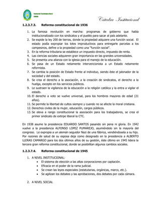 Cátedra Institucional
1.2.3.7.3.    Reforma constitucional de 1936

   1. La famosa revolución en marcha: programas de gobierno que había
       institucionalizado con los sindicatos y el pueblo para sacar al país adelante.
   2. Se expide la ley 200 de tierras, donde la propiedad adquiere una función social. El
       estado podía expropiar los lotes improductivos para entregarle parcelas a los
       campesinos, define a la propiedad como una “función social”.
   3. En la reforma tributaria se establece un impuesto directo, impuesto de renta.
   4. Las ciencias sociales adquieren gran importancia en las grandes universidades.
   5. Se presenta una alianza con la iglesia para el manejo de la educación.
   6. Se pasa de un Estado netamente intervencionista a un Estado netamente
       reformista.
   7. Se cambia la posición de Estado frente al individuo, siendo éste el jalonador de la
       sociedad y del estado.
   8. Se crea el derecho a la asociación, a la creación de sindicatos, el derecho a la
       huelga, excepto en los servicios públicos.
   9. Le sustraen la vigilancia de la educación a la religión católica y la entra a vigilar el
       estado.
   10. El derecho a voto se vuelve universal, para los hombres mayores de edad (21
       años).
   11. Se permite la libertad de cultos siempre y cuando no se afecte la moral cristiana.
   12. Derechos civiles de la mujer, educación, cargos públicos.
   13. Se eleva a rango constitucional la asociación para los trabajadores, se crea el
       primer sindicato de extirpe liberal la CTC.

En 1938 asume la presidencia EDUARDO SANTOS pasando sin pena ni gloria. En 1942
vuelve a la presidencia ALFONSO LOPEZ PUMAREJO, asumiéndolo sin la mayoría del
congreso. Le expropia a un alemán seguidor Nazi de una fábrica, vendiéndosela a su hijo.
Por razones de salud de su esposa deja como designado en la presidencia a ALBERTO
LLERAS CAMARGO para los dos últimos años de su gestión, éste último en 1945 lidera la
tercera gran reforma constitucional, donde se posibilitan algunos cambios sociales.

1.2.3.7.4.    Reforma constitucional de 1945

   1. A NIVEL INSTITUCIONAL:
         • El sistema de elección a las altas corporaciones por captación.
         • Eficacia en el poder de la rama judicial.
         • Se crean las leyes especiales (estatutarias, orgánicas, marco, etc.).
         • Se agilizan los debates y las aprobaciones, dos debates por cada cámara.

   2. A NIVEL SOCIAL
 