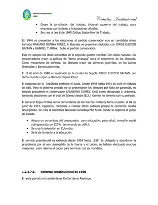 Cátedra Institucional
             •   Crean la jurisdicción del trabajo, tribunal supremo del trabajo, para
                 empresas particulares y trabajadores oficiales.
             •   Se crea la Ley 6 de 1945 Código Sustantivo de Trabajo.

En 1946 se presentan a las elecciones el partido conservador con un candidato único
llamado MARIANO OSPINA PEREZ, lo liberales se presentan divididos con JORGE ELIECER
GAITAN y GABRIEL TURBAY. Sube el partido conservador.

Esta en apogeo las ideas socialistas de la segunda guerra mundial. Con ideas nazistas, los
conservadores crean la política de “tierra arrasada” para el exterminio de los liberales.
Como mecanismo de defensa, los liberales crean las primeras guerrillas, en los Llanos
Orientales y Barrancabermeja.

El 9 de abril de 1948 es asesinado en la ciudad de Bogotá JORGE ELIECER GAITAN, por
dicha muerte culpan a Mariano Ospina Pérez.

El congreso de la República gestiona el juicio. Desde 1948 hasta 1991 se vivió en Estado
de sitio. Para el próximo periodo no se presentaron los liberales por falta de garantías, es
elegido presidente el conservador LAUREANO GOMEZ. Dejó como designado a Urdaneta,
tomando decisiones con el aval de Gómez desde EEUU. Gómez no termina con su periodo.

El General Rojas Pinillas como comandante de las fuerzas militares toma el poder el 28 de
junio de 1953, ingeniero, comienza a realizar obras publicas porque la economía estaba
resurgiendo. Se crea la Asamblea Nacional Constituyente ANAC donde se legitima el golpe
de estado.

   •   Asigna un porcentaje del presupuesto para educación, para salud, inversión social
       sobrepasando un 120% terminando en déficit.
   •   Se crea la televisión en Colombia.
   •   Se le da fomento a la educación.

El periodo presidencial se extiende desde 1954 hasta 1958. Es obligado a abandonar la
presidencia por el uso desmedido de la fuerza y el poder, se habían efectuado muchas
masacres, pero retoma el poder para terminar con su mandato.




1.2.3.7.5.       Reforma constitucional de 1968

En este periodo el presidente es Carlos Lleras Restrepo.
 