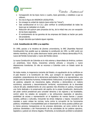 Cátedra Institucional
   •   Consagración de las leyes marco o cuadro, leyes generales, y establece a que se
       refieren.
   •   Se crea la figura de URGENCIA LEGISLATIVA.
   •   Se consagra la unidad de materia (para evitar los “micos”).
   •   Sala constitucional en la C.S.J. para verificar la constitucionalidad de todas las
       leyes que se realizaban en el país.
   •   Reducción del quórum para proyectos de ley, de la mitad mas uno con excepción
       de las leyes especiales.
   •   El nombramiento de los gerentes de las empresas del Estado se hacían por parte
       del presidente.
   •   Surgen decretos que todavía siguen vigentes.

1.2.8. Constitución de 1991 y su espíritu:

En 1990, gracias a la iniciativa de jóvenes universitarios, la ANC (Asamblea Nacional
Constituyente) hizo posible que se redactase la constitución de 1991. La ANC contó con
setenta miembros, de los cuales diecinueve hacían parte de la Alianza democrática M-19,
nueve del Partido Conservador y nueve del Partido Liberal.

La nueva Constitución de Colombia es la más extensa y desarrollada de América; contiene
un preámbulo, trece títulos, trescientos ochenta artículos y cincuenta y nueve
disposiciones transitorias. En ella se reconoce a Colombia como un Estado social de
derecho.

De todos modos, la inoperancia creciente del Estado y la agudización de los conflictos en
el país llevaron a la Constitución de 1991, que consignó en especial los siguientes
propósitos: preponderancia de la democracia participativa frente a la representativa; una
amplia carta de derechos humanos; fortalecimiento institucional; el principio de separación
de poderes; adopción de mecanismos ágiles, eficientes y democráticos en materia
económica; autonomía y descentralización territorial; reconocimiento de la diversidad
cultural del país; establecimiento de unos aparatos más eficientes en justicia, incluyendo
una Corte dedicada a la preservación del espíritu de la propia Constitución; disminución
del poder central presidencial para conceder derechos a las regiones y las localidades;
control sobre los estados de excepción y las atribuciones especiales al ejecutivo;
posibilidad de acceso a representación en el legislativo de nuevas fuerzas y grupos
sociales, políticas y culturales, incluyendo las etnias indígenas y negras; revocatoria del
mandato a quien violase las normas; lucha contra la corrupción de los funcionarios
públicos; inhabilidad e incompatibilidad para el desempeño de varios puestos públicos por
la misma persona; transparencia en los procesos electorales; así como control de las
prácticas clientelistas y del financiamiento de las actividades de los poderes ejecutivo,
legislativo y judicial con dineros ilegales. Finalmente, la Constitución prohibió la extradición
 