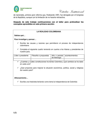 Cátedra Institucional
de nacionales, primera gran reforma que, finalizando 1997, fue derogada por el Congreso
de la República, aunque con la limitación de no hacerla retroactiva.

Después de este trabajo continuaremos con el taller para profundizar los
conceptos aprendidos en esta primera sección:



                              LA REALIDAD COLOMBIANA

 Sabías qué…

 Para investigar y pensar…

        Escribe las causas y razones que permitieron el proceso de independencia
         colombiana

        Completa el siguiente cuadro teniendo en cuenta a los líderes y presidentes de
         nuestro país.

 Líder o presidente     Filosofía o propuestas   Año o periodo acontecimientos
                                                 de liderazgo

        ¿Cuántas y cuales constituciones ha tenido Colombia y qué cambios se ha dado
         en cada una?

        ¿Qué propones para mejorar la situación económica, política, social y religiosa
         de nuestro país?



 Afianzamiento…

        Escribe una historieta teniendo como tema la Independencia de Colombia




1.3.
 