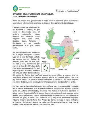 Cátedra Institucional
SITUACIÓN DEL DEPARTAMENTO DE ANTIOQUIA.
1.3.1. La historia de Antioquia

Detrás de conocer muy generalmente el medio social de Colombia, desde su historia y
geografía, en este momento pasemos a la ubicación del departamento de Antioquia.

Cuenta la historia que a la llegada de
los españoles a América, lo que
ahora es denominado como el
territorio    antioqueño,       estaba
habitado por diferentes tribus
indígenas    tales    como      Katíos,
Nutabes,     Cunas,    Tahamíes       y
Quimbayas,      en     su      mayoría
pertenecientes a la gran familia
Caribe.

Los reconocimientos más tempranos
de la región antioqueña tuvieron
lugar en la zona de Urabá, visitada
por primera vez por Rodrigo de
Bastidas, quien pasó por este lugar
en 1501 y 1502, acompañado por
Juan de la Cosa. En 1504, Juan de la
Cosa hizo una nueva expedición, y al
llegar al pueblo de Urabá, al oriente
del golfo, se enteró de la existencia
del pueblo de Darién. Los españoles saquearon ambas aldeas y dejaron fama de
"alteradores y destructores de la tierra, pues su afán no era tanto de servir a Dios, ni al
rey, sino de robar." Los pasos de Rodrigo de Bastidas y Juan de La Cosa fueron seguidos
por Alonso de Ojeda, quien construyó una fortaleza que llamó San Sebastián de Urabá.

Pero las cosas no fueron tan fáciles para los españoles, pues el área era difícil: Los indios
tenían flechas envenenadas y no aceptaban alimentar una población española que sólo
quería oro. Ante las enfermedades, el hambre y las flechas, el número de españoles se
redujo mucho. Desesperados frente a estas situaciones, aceptaron la idea, sugerida por un
soldado que conocía el sitio y había venido escondido en la expedición, de trasladarse al
otro lado del golfo, al Darién. Allí a finales de 1510, después de apoderarse del pueblo
indígena, fundaron a Santa María de la Antigua del Darién. Rodeada de indios sin flechas
ni venenos y buenos agricultores, era mejor elección para convertirse en base para la
exploración de las regiones vecinas y del interior del país.
 