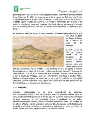 Cátedra Institucional
Los años pasaron y los españoles seguían apoderándose de los territorios donde habitaban
tribus indígenas. En 1541, un grupo de personas al mando de Jerónimo Luis Tejelo,
compañero del Mariscal Robledo, subió la cordillera central y encontró el Valle de Aburrá,
a donde siguieron todos los españoles. Los indios se enfrentaron con decisión a los
invasores con dardos, macanas y tiraderas. Muchos de ellos se suicidaron ahorcándose
con sus mantas para evitar caer bajo el dominio de los españoles, o simplemente por
terror.

En este mismo año Jorge Robledo funda a Antioquia. Esta población es luego trasladada al
                                                                  sitio actual en 1587
                                                                  por Gaspar de Rodas
                                                                  con el nombre de
                                                                  Santa       Fé     de
                                                                  Antioquia.

                                                                    En 1675 ya era la
                                                                    Villa   de    Nuestra
                                      Rionegro
                                                                    Señora       de     la
                                        1923
                                                                    Candelaria         de
                                                                    Medellín. En ese
                                                                    entonces      Medellín
                                                                    comenzó como una
                                                                    colonia agrícola en el
sitio de San Lorenzo -hoy El Poblado-. El 21 de Marzo de 1812 se expidió la primera
Constitución para el Estado de Antioquia - en Rionegro. Por otra parte el 11 de agosto de
1813, Juan del Corral declara la independencia de Antioquia. Desde abril 17 de 1826 pasó
a ser la capital de Antioquia, título que anteriormente ostentaba la Ciudad Madre.
Finalmente el departamento fue creado por Ley de la Nación en el año de 1830. Hasta
1886 hubo cambios y adiciones y sólo a partir de la Constitución de 1886, se convierte en
forma definitiva en el Departamento de Antioquia.

1.3.2. Geografía.

Antioquia     está localizada     en      la    parte    noroccidental     de     Colombia.
Con una extensión de 63.612 km² de superficie, Antioquia presenta variados tipos de
clima, desde el cálido tropical hasta el frío del páramo. Su relieve es bastante montañoso
al estar atravesado por las cordilleras Central y Occidental de los Andes.
Debido a la diversidad climática, existe una variada vegetación y fauna. Los bosques en
los últimos años han sufrido un proceso acelerado de deforestación, siendo talados para
aumentar la superficie dedicada a la ganadería y la agricultura, lo que ha perjudicado al
hábitat natural de la fauna, especialmente en las zonas de frontera.
 