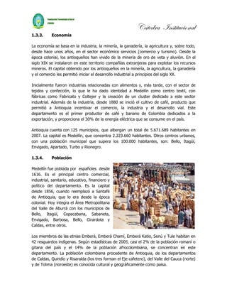 Cátedra Institucional
1.3.3.     Economía

La economía se basa en la industria, la minería, la ganadería, la agricultura y, sobre todo,
desde hace unos años, en el sector económico servicios (comercio y turismo). Desde la
época colonial, los antioqueños han vivido de la minería de oro de veta y aluvión. En el
siglo XIX se instalaron en este territorio compañías extranjeras para explotar los recursos
mineros. El capital obtenido por los antioqueños en la minería, la agricultura, la ganadería
y el comercio les permitió iniciar el desarrollo industrial a principios del siglo XX.

Inicialmente fueron industrias relacionadas con alimentos y, más tarde, con el sector de
tejidos y confección, lo que le ha dado identidad a Medellín como centro textil, con
fábricas como Fabricato y Coltejer y la creación de un cluster dedicado a este sector
industrial. Además de la industria, desde 1880 se inició el cultivo de café, producto que
permitió a Antioquia incentivar el comercio, la industria y el desarrollo vial. Este
departamento es el primer productor de café y banano de Colombia dedicados a la
exportación, y proporciona el 30% de la energía eléctrica que se consume en el país.

Antioquia cuenta con 125 municipios, que albergan un total de 5.671.689 habitantes en
2007. La capital es Medellín, que concentra 2.223.660 habitantes. Otros centros urbanos,
con una población municipal que supera los 100.000 habitantes, son: Bello, Itagüí,
Envigado, Apartado, Turbo y Rionegro.

1.3.4.     Población

Medellín fue poblada por españoles desde
1616. Es el principal centro comercial,
industrial, sanitario, educativo, financiero y
político del departamento. Es la capital
desde 1856, cuando reemplazó a Santafé
de Antioquia, que lo era desde la época
colonial. Hoy integra el Área Metropolitana
del Valle de Aburrá con los municipios de
Bello, Itagüí, Copacabana, Sabaneta,
Envigado, Barbosa, Bello, Girardota y
Caldas, entre otros.

Los miembros de las etnias Emberá, Emberá Chamí, Emberá Katio, Senú y Tule habitan en
42 resguardos indígenas. Según estadísticas de 2005, casi el 2% de la población romaní o
gitana del país y el 14% de la población afrocolombiana, se concentran en este
departamento. La población colombiana procedente de Antioquia, de los departamentos
de Caldas, Quindío y Risaralda (los tres forman el Eje cafetero), del Valle del Cauca (norte)
y de Tolima (noroeste) es conocida cultural y geográficamente como paisa.
 
