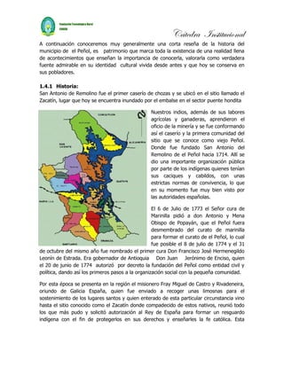 Cátedra Institucional
A continuación conoceremos muy generalmente una corta reseña de la historia del
municipio de el Peñol, es patrimonio que marca toda la existencia de una realidad llena
de acontecimientos que enseñan la importancia de conocerla, valorarla como verdadera
fuente admirable en su identidad cultural vivida desde antes y que hoy se conserva en
sus pobladores.

1.4.1 Historia:
San Antonio de Remolino fue el primer caserío de chozas y se ubicó en el sitio llamado el
Zacatín, lugar que hoy se encuentra inundado por el embalse en el sector puente hondita

                                                  Nuestros indios, además de sus labores
                                                  agrícolas y ganaderas, aprendieron el
                                                  oficio de la minería y se fue conformando
                                                  así el caserío y la primera comunidad del
                                                  sitio que se conoce como viejo Peñol.
                                                  Donde fue fundado San Antonio del
                                                  Remolino de el Peñol hacia 1714. Allí se
                                                  dio una importante organización pública
                                                  por parte de los indígenas quienes tenían
                                                  sus caciques y cabildos, con unas
                                                  estrictas normas de convivencia, lo que
                                                  en su momento fue muy bien visto por
                                                  las autoridades españolas.

                                                   El 6 de Julio de 1773 el Señor cura de
                                                   Marinilla pidió a don Antonio y Mena
                                                   Obispo de Popayán, que el Peñol fuera
                                                   desmembrado del curato de marinilla
                                                   para formar el curato de el Peñol, lo cual
                                                   fue posible el 8 de julio de 1774 y el 31
de octubre del mismo año fue nombrado el primer cura Don Francisco José Hermenegildo
Leonín de Estrada. Era gobernador de Antioquia Don Juan Jerónimo de Enciso, quien
el 20 de junio de 1774 autorizó por decreto la fundación del Peñol como entidad civil y
política, dando así los primeros pasos a la organización social con la pequeña comunidad.

Por esta época se presenta en la región el misionero Fray Miguel de Castro y Rivadeneira,
oriundo de Galicia España, quien fue enviado a recoger unas limosnas para el
sostenimiento de los lugares santos y quien enterado de esta particular circunstancia vino
hasta el sitio conocido como el Zacatín donde compadecido de estos nativos, reunió todo
los que más pudo y solicitó autorización al Rey de España para formar un resguardo
indígena con el fin de protegerlos en sus derechos y enseñarles la fe católica. Esta
 