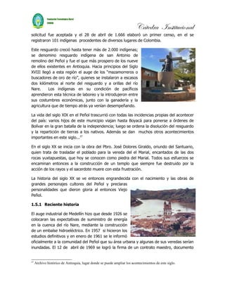Cátedra Institucional
solicitud fue aceptada y el 28 de abril de 1.666 elaboró un primer censo, en el se
registraron 101 indígenas procedentes de diversos lugares de Colombia.

Este resguardo creció hasta tener más de 2.000 indígenas;
se denomino resguardo indígena de san Antonio de
remolino del Peñol y fue el que más prospero de los nueve
de ellos existentes en Antioquia. Hacia principios del Siglo
XVIII llegó a esta región el auge de los “mazamorreros o
buscadores de oro de río”, quienes se instalaron a escasos
dos kilómetros al norte del resguardo y a orillas del río
Nare.     Los indígenas en su condición de pacíficos
aprendieron esta técnica de laboreo y la introdujeron entre
sus costumbres económicas, junto con la ganadería y la
agricultura que de tiempo atrás ya venían desempeñando.

La vida del siglo XIX en el Peñol trascurrió con todas las incidencias propias del acontecer
del país: varios hijos de este municipio viajan hasta Boyacá para ponerse a órdenes de
Bolívar en la gran batalla de la independencia; luego se ordena la disolución del resguardo
y la repartición de tierras a los nativos. Además se dan muchos otros acontecimientos
importantes en este siglo...27

En el siglo XX se inicia con la obra del Pbro. José Dolores Giraldo, oriundo del Santuario,
quien trata de trasladar el poblado para la vereda del el Marial, encantados de las dos
rocas yuxtapuestas, que hoy se conocen como piedra del Marial. Todos sus esfuerzos se
encaminan entonces a la construcción de un templo que siempre fue destruido por la
acción de los rayos y el sacerdote muere con esta frustración.

La historia del siglo XX se ve entonces engrandecida con el nacimiento y las obras de
grandes personajes cultores del Peñol y preclaras
personalidades que dieron gloria al entonces Viejo
Peñol.

1.5.1 Reciente historia

El auge industrial de Medellín hizo que desde 1926 se
colocaran las expectativas de suministro de energía
en la cuenca del río Nare, mediante la construcción
de un embalse hidroeléctrico. En 1957 si hicieron los
estudios definitivos y en enero de 1961 se le informó
oficialmente a la comunidad del Peñol que su área urbana y algunas de sus veredas serían
inundadas. El 12 de abril de 1969 se logró la firma de un contrato maestro, documento


27
     Archivo histórico de Antioquia, lugar donde se puede ampliar los acontecimientos de este siglo.
 