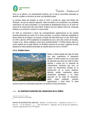 Cátedra Institucional
único en su género y sin antecedentes jurídicos, por el cual la comunidad reclamaba su
derecho a poblar un territorio ya tener una identidad propia.

La primera etapa del embalse se inició en 1972 e inundó las vegas más fértiles del
Municipio sin que se hubieran adquirido tales inmuebles a los campesinos. Las protestas
continuaron, las obras avanzaban y la comunidad se desesperaba porque no se veían los
inicios de la construcción del nuevo Peñol. El Banco hizo sus reparos contra las Empresas
Públicas y se comenzó a construir el nuevo Peñol

En 1975 se comenzaron a hacer las correspondientes explanaciones en las veredas
Guamito-Horizontes por parte de la firma conciviles. La primera institución trasladada al
Nuevo Peñol fue el colegio y su escuela. El éxodo del viejo Peñol duró un año. Entre mayo
de 1978 y abril de 1979 la población se trasladaba de uno a otro sitio a hacer el mercado,
a asistir a los oficios religiosos, entre otros acontecimientos 28. El Peñol escribe ahora un
nuevo capítulo de su larga historia, sin olvidarla memoria de sus hijos y gestores de esta
epopeya de todos aquellos personajes de aquella época tan dura e incierta29.

1.4.2 Posible futuro

                                                 Desde la última década del siglo XX tomó
                                                 una gran importancia la planeación
                                                 pública. El Peñol cuenta con un gran plan
                                                 de desarrollo que tiene por norte el sector
                                                 agrícola y cuenta con un esquema de
                                                 ordenamiento territorial que tuvo en
                                                 cuenta los lineamientos iniciales de la
                                                 construcción de la nueva cabecera.
                                                 Además, existen importantes planes
                                                 oficialmente aprobados y en plena
                                                 ejecución en las áreas de educación,
                                                 salud,    medio     ambiente,     vivienda,
                                                 agropecuaria y entre otras. Si estas
acciones tienen la continuidad requerida sí se tendrá un futuro promisorio.



1.4.3       EL CONTRATO MAESTRO DEL MUNICIPIO DE EL PEÑOL30


28
     Archivo histórico de Rionegro
2
29



OFICINA DE REGISTRO DEL CIRCUITO. - Marinilla, 15 de Abril de 1969, — Registrado en el Libro 2 T. 31 —
Folio 337. — No. 88. Derechos $ __ 5__ — (Fdo.) Jaíro Botero E. - Registrador. Hay un sello que dice: República de
Colombia - Registraduría de II. PP. y PP. Marinilla.
 