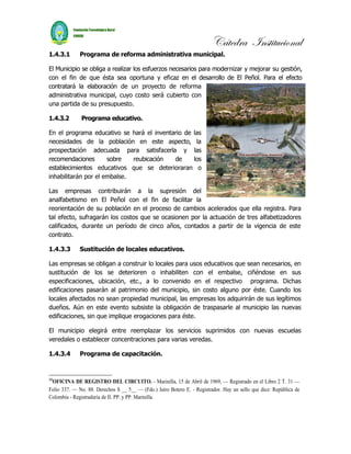 Cátedra Institucional
1.4.3.1       Programa de reforma administrativa municipal.

El Municipio se obliga a realizar los esfuerzos necesarios para modernizar y mejorar su gestión,
con el fin de que ésta sea oportuna y eficaz en el desarrollo de El Peñol. Para el efecto
contratará la elaboración de un proyecto de reforma
administrativa municipal, cuyo costo será cubierto con
una partida de su presupuesto.

1.4.3.2       Programa educativo.

En el programa educativo se hará el inventario de las
necesidades de la población en este aspecto, la
prospectación adecuada para satisfacerla y las
recomendaciones       sobre   reubicación  de     los
establecimientos educativos que se deterioraran o
inhabilitarán por el embalse.

Las empresas contribuirán a la supresión del
analfabetismo en El Peñol con el fin de facilitar la
reorientación de su población en el proceso de cambios acelerados que ella registra. Para
tal efecto, sufragarán los costos que se ocasionen por la actuación de tres alfabetizadores
calificados, durante un período de cinco años, contados a partir de la vigencia de este
contrato.

1.4.3.3       Sustitución de locales educativos.

Las empresas se obligan a construir lo locales para usos educativos que sean necesarios, en
sustitución de los se deterioren o inhabiliten con el embalse, ciñéndose en sus
especificaciones, ubicación, etc., a lo convenido en el respectivo programa. Dichas
edificaciones pasarán al patrimonio del municipio, sin costo alguno por éste. Cuando los
locales afectados no sean propiedad municipal, las empresas los adquirirán de sus legítimos
dueños. Aún en este evento subsiste la obligación de traspasarle al municipio las nuevas
edificaciones, sin que implique erogaciones para éste.

El municipio elegirá entre reemplazar los servicios suprimidos con nuevas escuelas
veredales o establecer concentraciones para varias veredas.

1.4.3.4       Programa de capacitación.


30
 OFICINA DE REGISTRO DEL CIRCUITO. - Marinilla, 15 de Abril de 1969, — Registrado en el Libro 2 T. 31 —
Folio 337. — No. 88. Derechos $ __ 5__ — (Fdo.) Jaíro Botero E. - Registrador. Hay un sello que dice: República de
Colombia - Registraduría de II. PP. y PP. Marinilla.
 
