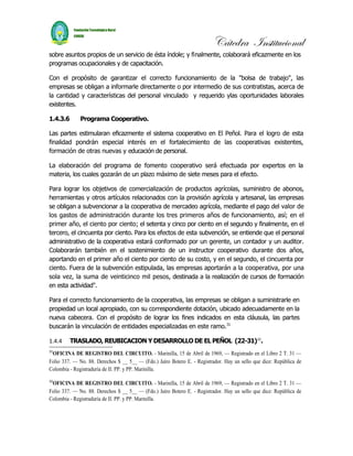 Cátedra Institucional
sobre asuntos propios de un servicio de ésta índole; y finalmente, colaborará eficazmente en los
programas ocupacionales y de capacitación.

Con el propósito de garantizar el correcto funcionamiento de la "bolsa de trabajo", las
empresas se obligan a informarle directamente o por intermedio de sus contratistas, acerca de
la cantidad y características del personal vinculado y requerido ylas oportunidades laborales
existentes.

1.4.3.6       Programa Cooperativo.

Las partes estimularan eficazmente el sistema cooperativo en El Peñol. Para el logro de esta
finalidad pondrán especial interés en el fortalecimiento de las cooperativas existentes,
formación de otras nuevas y educación de personal.

La elaboración del programa de fomento cooperativo será efectuada por expertos en la
materia, los cuales gozarán de un plazo máximo de siete meses para el efecto.

Para lograr los objetivos de comercialización de productos agrícolas, suministro de abonos,
herramientas y otros artículos relacionados con la provisión agrícola y artesanal, las empresas
se obligan a subvencionar a la cooperativa de mercadeo agrícola, mediante el pago del valor de
los gastos de administración durante los tres primeros años de funcionamiento, así; en el
primer año, el ciento por ciento; el setenta y cinco por ciento en el segundo y finalmente, en el
tercero, el cincuenta por ciento. Para los efectos de esta subvención, se entiende que el personal
administrativo de la cooperativa estará conformado por un gerente, un contador y un auditor.
Colaborarán también en el sostenimiento de un instructor cooperativo durante dos años,
aportando en el primer año el ciento por ciento de su costo, y en el segundo, el cincuenta por
ciento. Fuera de la subvención estipulada, las empresas aportarán a la cooperativa, por una
sola vez, la suma de veinticinco mil pesos, destinada a la realización de cursos de formación
en esta actividad".

Para el correcto funcionamiento de la cooperativa, las empresas se obligan a suministrarle en
propiedad un local apropiado, con su correspondiente dotación, ubicado adecuadamente en la
nueva cabecera. Con el propósito de lograr los fines indicados en esta cláusula, las partes
buscarán la vinculación de entidades especializadas en este ramo.31

1.4.4     TRASLADO, REUBICACION Y DESARROLLO DE EL PEÑOL (22-31)32.
31
 OFICINA DE REGISTRO DEL CIRCUITO. - Marinilla, 15 de Abril de 1969, — Registrado en el Libro 2 T. 31 —
Folio 337. — No. 88. Derechos $ __ 5__ — (Fdo.) Jaíro Botero E. - Registrador. Hay un sello que dice: República de
Colombia - Registraduría de II. PP. y PP. Marinilla.

32
 OFICINA DE REGISTRO DEL CIRCUITO. - Marinilla, 15 de Abril de 1969, — Registrado en el Libro 2 T. 31 —
Folio 337. — No. 88. Derechos $ __ 5__ — (Fdo.) Jaíro Botero E. - Registrador. Hay un sello que dice: República de
Colombia - Registraduría de II. PP. y PP. Marinilla.
 