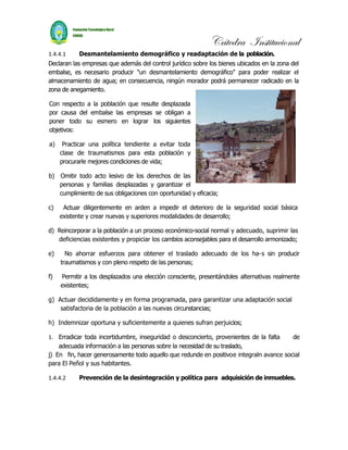 Cátedra Institucional
1.4.4.1    Desmantelamiento demográfico y readaptación de la población.
Declaran las empresas que además del control jurídico sobre los bienes ubicados en la zona del
embalse, es necesario producir "un desmantelamiento demográfico" para poder realizar el
almacenamiento de agua; en consecuencia, ningún morador podrá permanecer radicado en la
zona de anegamiento.

Con respecto a la población que resulte desplazada
por causa del embalse las empresas se obligan a
poner todo su esmero en lograr los siguientes
objetivos:

a)    Practicar una política tendiente a evitar toda
     clase de traumatismos para esta población y
     procurarle mejores condiciones de vida;

b) Omitir todo acto lesivo de los derechos de las
   personas y familias desplazadas y garantizar el
   cumplimiento de sus obligaciones con oportunidad y eficacia;

c)    Actuar diligentemente en arden a impedir el deterioro de la seguridad social básica
     existente y crear nuevas y superiores modalidades de desarrollo;

d) Reincorporar a la población a un proceso económico-social normal y adecuado, suprimir las
   deficiencias existentes y propiciar los cambios aconsejables para el desarrollo armonizado;

e)     No ahorrar esfuerzos para obtener el traslado adecuado de los ha-s sin producir
     traumatismos y con pleno respeto de las personas;

f)   Permitir a los desplazados una elección consciente, presentándoles alternativas realmente
     existentes;

g) Actuar decididamente y en forma programada, para garantizar una adaptación social
    satisfactoria de la población a las nuevas circunstancias;

h) Indemnizar oportuna y suficientemente a quienes sufran perjuicios;

1. Erradicar toda incertidumbre, inseguridad o desconcierto, provenientes de la falta    de
    adecuada información a las personas sobre la necesidad de su traslado,
j) En fin, hacer generosamente todo aquello que redunde en positivoe integraln avance social
para El Peñol y sus habitantes.

1.4.4.2    Prevención de la desintegración y política para adquisición de inmuebles.
 