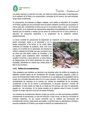 Cátedra Institucional
Las partes expresan su intención de evitar, por todos los medios adecuados, la desintegración
de la población de El Peñol y se comprometen a proceder de tal manera, que este propósito
tenga cabal cumplimiento.

En consecuencia, las empresas se obligan a adoptar, como política la adquisición de inmuebles
en El Peñol, aquella que sea concertada entre las partes mediante convenios que suscribirán al
menos cada año, manteniendo la tónica de que en los primeros años, a partir de la firma de
este contrato, no se acelerarán las negociaciones adquisitivas de propiedades por las empresas,
situación que irá variando a medida que las obras de construcción de la nueva cabecera, la
ejecución de programas específicos y la preparación de la población avancen
satisfactoriamente.

La mayor cantidad de operaciones de adquisición se realizarán en el periodo que ambas
partes convengan, según lo ya expresado y con la
debida anticipación a las fechas en las cuales deben
verificarse los traslados de población, tanto rural como
urbana. En el período de no aceleración, las empresas se
limitará a negociar los inmueble que sean necesarios para
las obras que ellas deben realizar de Inmediato, y los
de aquellos cayos propietarios estén necesitados de
transferir el dominio u otros derechos. La Junta Asesora
de Negociaciones de El Peñol dictaminara los casos de
necesidad, atendiendo los criterios que ambas partes le
fijen en los convenios.

1.4.5 Política de arrendamientos.

Todo propietario que transfiera sus derechos a las empresas antes de verificar los traslados de
población, tendrán opción de ser arrendatario del inmueble respectivo, pagando a éstas un
canon de arrendamiento módico hasta el momento en el cual disponga de la posibilidad real de
ocupar otro inmueble adecuado para él en la nueva situación. Para la fijación de cañones de
arrendamiento las empresas no se guiarán por criterios de rentabilidad de los inmuebles;
considerarán el tipo de los bienes y principalmente, la situación personal y familiar del
arrendatario. El canon podrá, ser hasta de un medio por mil mensual, del valor de adquisición
pagado por las empresas. En los bienes situados en la cabecera actual el canon no podrá
exceder en ningún caso de la suma de cien pesos mensuales.

Los contratos de arrendamiento deberán constar por escrito y en ellos las Empresas prohibirán
expresamente el sub-arriendo; en caso de infracción a esta norma, se dará por terminado el
contrato respectivo. En los nuevos convenios que se celebren por terminación del
arrendamiento anterior, hasta donde sea posible, se preferirá para su adjudicación a familias o
personas residentes en El Peñol o que tengan la intención de residenciarse en él.
 