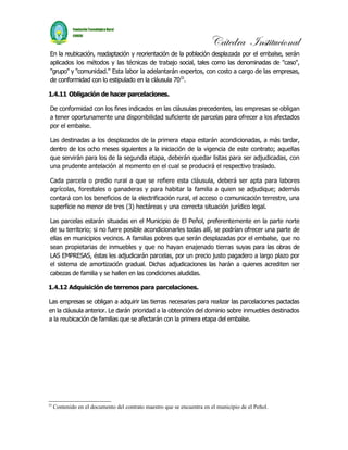Cátedra Institucional
En la reubicación, readaptación y reorientación de la población desplazada por el embalse, serán
aplicados los métodos y las técnicas de trabajo social, tales como las denominadas de "caso",
"grupo" y "comunidad." Esta labor la adelantarán expertos, con costo a cargo de las empresas,
de conformidad con lo estipulado en la cláusula 7033.

1.4.11 Obligación de hacer parcelaciones.

De conformidad con los fines indicados en las cláusulas precedentes, las empresas se obligan
a tener oportunamente una disponibilidad suficiente de parcelas para ofrecer a los afectados
por el embalse.

Las destinadas a los desplazados de la primera etapa estarán acondicionadas, a más tardar,
dentro de los ocho meses siguientes a la iniciación de la vigencia de este contrato; aquellas
que servirán para los de la segunda etapa, deberán quedar listas para ser adjudicadas, con
una prudente antelación al momento en el cual se producirá el respectivo traslado.

Cada parcela o predio rural a que se refiere esta cláusula, deberá ser apta para labores
agrícolas, forestales o ganaderas y para habitar la familia a quien se adjudique; además
contará con los beneficios de la electrificación rural, el acceso o comunicación terrestre, una
superficie no menor de tres (3) hectáreas y una correcta situación jurídico legal.

Las parcelas estarán situadas en el Municipio de El Peñol, preferentemente en la parte norte
de su territorio; si no fuere posible acondicionarles todas allí, se podrían ofrecer una parte de
ellas en municipios vecinos. A familias pobres que serán desplazadas por el embalse, que no
sean propietarias de inmuebles y que no hayan enajenado tierras suyas para las obras de
LAS EMPRESAS, éstas les adjudicarán parcelas, por un precio justo pagadero a largo plazo por
el sistema de amortización gradual. Dichas adjudicaciones las harán a quienes acrediten ser
cabezas de familia y se hallen en las condiciones aludidas.

1.4.12 Adquisición de terrenos para parcelaciones.

Las empresas se obligan a adquirir las tierras necesarias para realizar las parcelaciones pactadas
en la cláusula anterior. Le darán prioridad a la obtención del dominio sobre inmuebles destinados
a la reubicación de familias que se afectarán con la primera etapa del embalse.




33
     Contenido en el documento del contrato maestro que se encuentra en el municipio de el Peñol.
 