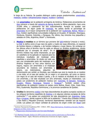 Cátedra Institucional
lo largo de su historia. Se pueden distinguir cuatro grupos predominantes: amerindios,
mestizos, criollos y afroamericanos (negros, mulatos y zambos).

1. Los amerindios son la población primigenia de América. Poblaciones provenientes de
   Asia entraron a través del estrecho de Bering durante la última glaciación, hace unos
   25.000 años, y colonizaron los dos subcontinentes. Aunque no quedan casi
   poblaciones sin algún grado de mestizaje, los países donde el porcentaje de
   amerindios es el mayor componente de la población son Guatemala, Bolivia, México y
   Perú. Existen significativas comunidades indígenas en Ecuador, El Salvador, Nicaragua,
   Honduras, Panamá, Colombia, y Paraguay. Por último, hay minorías muy pequeñas y
   aisladas en Chile, Argentina, Brasil12 y Venezuela.

2. Mestizo o mestiza es un término que proviene del latínmixticius' (mezcla o mixto).
   La RAE lo define como el que nace de padre y madre de razas diferentes, en especial
   de hombre blanco e indígena, o de hombre indígena y mujer blanca. Sin embargo en
   los últimos años el término raza ha caído en desuso en ámbitos académicos, siendo
   sustituido por el concepto de etnia13. En el
   término mestizo hay cierta imprecisión, ya que
   en castellano se ha aplicado en especial para los
   individuos resultados del mestizaje entre
   españoles y amerindios. Se olvida con este uso
   que una considerable parte del mestizaje en la
   América hispánica se hizo entre blancos con
   negros, negros con amerindios o el mestizaje
   secundario de mestizos con amerindios y
   negros. Los indomestizos, adquirían tal
   denominación por exhibir un fenotipo, que indicaba que eran la mezcla de un mestizo
   y una india, en el caso del zambo, de un negro y un amerindio, así como un blanco
   con negro en el caso del mulato o pardo, y de un mestizo al resultado de un blanco
   con amerindio, y de este resultado con otro amerindio, resulta un indomestizo. Los
   países con predominio de población mestiza son: Colombia, El Salvador, Honduras,
   Ecuador, México, Nicaragua, Panamá y Paraguay14. También existen cifras
   significativas de población mestiza en países como Bolivia, Brasil, Chile, Costa Rica,
   Perú, Guatemala, República Dominicana, y la provincia canadiense de Quebec.

3. Criollos Se denomina criollos a los hijos descendientes de padres europeos nacidos en
   los antiguos territorios españoles de América y en algunas colonias europeas de dicho
   continente15.46 Los países con predominio de esta ascendencia son Argentina, Costa
   Rica y Uruguay, donde superan el 80% de la población.47 Puerto Rico (Estados Unidos)
   y San Pedro y Miquelón (Francia) -territorios dependientes- también son de mayoría
   criolla. Los países con mayor cantidad de personas de origen criollo son Brasil (casi
12
  Instituto Nacional de Estadísticas INE - CHILE. 2002. Hojas Informativas. Estadísticas Sociales. Pueblos
Indígenas en Chile. Censo 2002.
13
     / 'Migraciones Internacionales' por Giovanni Bonfiglio
14
     J.C Martinez Cruzado Análisis de ADN revela ancestros nativos americanos en Puerto Rico
15
     Relaciones Brasil - Japón. Ministerio de Relaciones Exteriores de Japón (inglés).
 