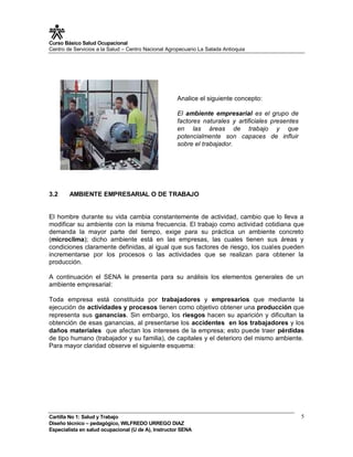 Curso Básico Salud Ocupacional
Centro de Servicios a la Salud – Centro Nacional Agropecuario La Salada Antioquia




                                                     Analice el siguiente concepto:

                                                     El ambiente empresarial es el grupo de
                                                     factores naturales y artificiales presentes
                                                     en las áreas de trabajo y que
                                                     potencialmente son capaces de influir
                                                     sobre el trabajador.




3.2     AMBIENTE EMPRESARIAL O DE TRABAJO


El hombre durante su vida cambia constantemente de actividad, cambio que lo lleva a
modificar su ambiente con la misma frecuencia. El trabajo como actividad cotidiana que
demanda la mayor parte del tiempo, exige para su práctica un ambiente concreto
(microclima); dicho ambiente está en las empresas, las cuales tienen sus áreas y
condiciones claramente definidas, al igual que sus factores de riesgo, los cuales pueden
incrementarse por los procesos o las actividades que se realizan para obtener la
producción.

A continuación el SENA le presenta para su análisis los elementos generales de un
ambiente empresarial:

Toda empresa está constituida por trabajadores y empresarios que mediante la
ejecución de actividades y procesos tienen como objetivo obtener una producción que
representa sus ganancias. Sin embargo, los riesgos hacen su aparición y dificultan la
obtención de esas ganancias, al presentarse los accidentes en los trabajadores y los
daños materiales que afectan los intereses de la empresa; esto puede traer pérdidas
de tipo humano (trabajador y su familia), de capitales y el deterioro del mismo ambiente.
Para mayor claridad observe el siguiente esquema:




Cartilla No 1: Salud y Trabajo                                                                     5
Diseño técnico – pedagógico, WILFREDO URREGO DIAZ
Especialista en salud ocupacional (U de A), Instructor SENA
 