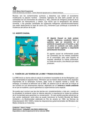 Curso Básico Salud Ocupacional
Centro de Servicios a la Salud – Centro Nacional Agropecuario La Salada Antioquia

Muchos son los contaminantes químicos y desechos que dañan el ecosistema
modificando la relación hombre - ambiente. Ejemplos de este daño pueden ser las
cantidades de CO (monóxidos de carbono) y NO 2x (dióxido de nitrógeno) producto de la
combustión de hidrocarburos y carbón, que hacen que la temperatura del planeta
aumente, o las grandes cantidades de sustancias halógenas (clorofluorocarbonados)
que están destruyendo la capa de ozono (O 3), fenómeno que contribuye a aumentar la
incidencia del cáncer de la piel.


3.3 AGENTE CAUSAL

                                                       El Agente Causal es todo animal,
                                                       vegetal, fenómeno, condición física o
                                                       química, que se encuentra en el
                                                       ambiente ocupado por el hombre, y que
                                                       al entrar en contacto con éste, puede
                                                       causarle lesión orgánica o importante
                                                       perturbación funcional.

                                                       El agente causal de enfermedad puede
                                                       ser controlado con los medios existentes
                                                       en la comunidad, pero para lograrlo se
                                                       requiere identificar la fuente productora,
                                                       su modo de acción y los efectos que estos
                                                       producen.




4. FUSIÓN DE LAS TEORÍAS DE LA OMS Y TRIADA ECOLÓGICA

La OMS lanzó su teoría sobre la salud al considerar incompleta la de los Biologistas, que
sólo contemplaba el aspecto físico. Afirmaron que se habían desconocido otros aspectos
importantes de la dimensión humana, tales como el aspecto mental y social. Sin
embargo, al analizar la definición de la OMS, se observa que en ella solo se incluye al
ser humano en sus dimensiones internas, dejándolo sin un entorno o medio ambiente
en el que se sostiene y que le garantiza su supervivencia como especie.

Se puede aquí concluir que las dos teorías son complementarias y más aún, cuando en
la actualidad el ambiente cobra la máxima atención e importancia en todas las políticas
de la humanidad para garantizar su conservación. En ese sentido grandes esfuerzos se
han venido realizando; entre ellos se puede mencionar la Cumbre Mundial del Medio
Ambiente y la Biodiversidad celebrada en Río de Janeiro en 1992, las Normas de
Estandarización ISO 14000 y todas las disposiciones gubernamentales del Ministerio del
Medio Ambiente en Colombia.

Cartilla No 1: Salud y Trabajo                                                                 7
Diseño técnico – pedagógico, WILFREDO URREGO DIAZ
Especialista en salud ocupacional (U de A), Instructor SENA
 