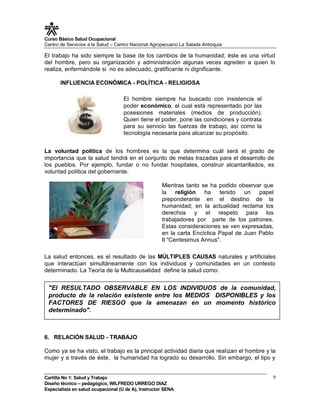 Curso Básico Salud Ocupacional
Centro de Servicios a la Salud – Centro Nacional Agropecuario La Salada Antioquia

El trabajo ha sido siempre la base de los cambios de la humanidad; éste es una virtud
del hombre, pero su organización y administración algunas veces agreden a quien lo
realiza, enfermándole si no es adecuado, gratificante ni dignificante.

       INFLUENCIA ECONÓMICA - POLÍTICA - RELIGIOSA

                                    El hombre siempre ha buscado con insistencia el
                                    poder económico, el cual está representado por las
                                    posesiones materiales (medios de producción).
                                    Quien tiene el poder, pone las condiciones y contrata
                                    para su servicio las fuerzas de trabajo, así como la
                                    tecnología necesaria para alcanzar su propósito.


La voluntad política de los hombres es la que determina cuál será el grado de
importancia que la salud tendrá en el conjunto de metas trazadas para el desarrollo de
los pueblos. Por ejemplo, fundar o no fundar hospitales, construir alcantarillados, es
voluntad política del gobernante.

                                                     Mientras tanto se ha podido observar que
                                                     la    religión ha     tenido   un   papel
                                                     preponderante en el destino de la
                                                     humanidad; en la actualidad reclama los
                                                     derechos y el respeto para los
                                                     trabajadores por parte de los patrones.
                                                     Estas consideraciones se ven expresadas,
                                                     en la carta Encíclica Papal de Juan Pablo
                                                     II "Centesimus Annus".

La salud entonces, es el resultado de las MÚLTIPLES CAUSAS naturales y artificiales
que interactúan simultáneamente con los individuos y comunidades en un contexto
determinado. La Teoría de la Multicausalidad define la salud como:


 "El RESULTADO OBSERVABLE EN LOS INDIVIDUOS de la comunidad,
 producto de la relación existente entre los MEDIOS DISPONIBLES y los
 FACTORES DE RIESGO que la amenazan en un momento histórico
 determinado".



6. RELACIÓN SALUD - TRABAJO

Como ya se ha visto, el trabajo es la principal actividad diaria que realizan el hombre y la
mujer y a través de éste, la humanidad ha logrado su desarrollo. Sin embargo, el tipo y


Cartilla No 1: Salud y Trabajo                                                               9
Diseño técnico – pedagógico, WILFREDO URREGO DIAZ
Especialista en salud ocupacional (U de A), Instructor SENA
 