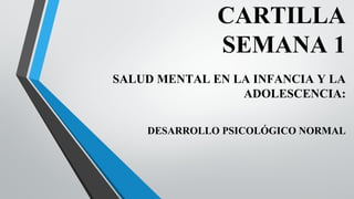 CARTILLA
SEMANA 1
SALUD MENTAL EN LA INFANCIA Y LA
ADOLESCENCIA:
DESARROLLO PSICOLÓGICO NORMAL
 