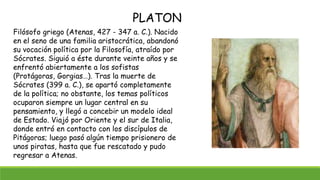 Filósofo griego (Atenas, 427 - 347 a. C.). Nacido
en el seno de una familia aristocrática, abandonó
su vocación política p...