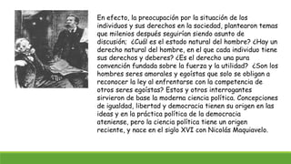 En efecto, la preocupación por la situación de los
individuos y sus derechos en la sociedad, plantearon temas
que milenios después seguirían siendo asunto de
discusión; ¿Cuál es el estado natural del hombre? ¿Hay un
derecho natural del hombre, en el que cada individuo tiene
sus derechos y deberes? ¿Es el derecho una pura
convención fundada sobre la fuerza y la utilidad? ¿Son los
hombres seres amorales y egoístas que solo se obligan a
reconocer la ley al enfrentarse con la competencia de
otros seres egoístas? Estos y otros interrogantes
sirvieron de base la moderna ciencia política. Concepciones
de igualdad, libertad y democracia tienen su origen en las
ideas y en la práctica política de la democracia
ateniense, pero la ciencia política tiene un origen
reciente, y nace en el siglo XVI con Nicolás Maquiavelo.
 