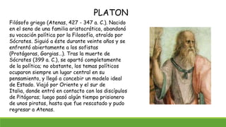 Filósofo griego (Atenas, 427 - 347 a. C.). Nacido
en el seno de una familia aristocrática, abandonó
su vocación política por la Filosofía, atraído por
Sócrates. Siguió a éste durante veinte años y se
enfrentó abiertamente a los sofistas
(Protágoras, Gorgias…). Tras la muerte de
Sócrates (399 a. C.), se apartó completamente
de la política; no obstante, los temas políticos
ocuparon siempre un lugar central en su
pensamiento, y llegó a concebir un modelo ideal
de Estado. Viajó por Oriente y el sur de
Italia, donde entró en contacto con los discípulos
de Pitágoras; luego pasó algún tiempo prisionero
de unos piratas, hasta que fue rescatado y pudo
regresar a Atenas.
PLATON
 