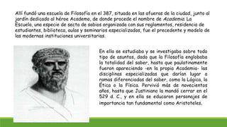 Allí fundó una escuela de Filosofía en el 387, situada en las afueras de la ciudad, junto al
jardín dedicado al héroe Academo, de donde procede el nombre de Academia. La
Escuela, una especie de secta de sabios organizada con sus reglamentos, residencia de
estudiantes, biblioteca, aulas y seminarios especializados, fue el precedente y modelo de
las modernas instituciones universitarias.
En ella se estudiaba y se investigaba sobre todo
tipo de asuntos, dado que la Filosofía englobaba
la totalidad del saber, hasta que paulatinamente
fueron apareciendo -en la propia Academia- las
disciplinas especializadas que darían lugar a
ramas diferenciadas del saber, como la Lógica, la
Ética o la Física. Pervivió más de novecientos
años, hasta que Justiniano la mandó cerrar en el
529 d. C., y en ella se educaron personajes de
importancia tan fundamental como Aristoteles.
 
