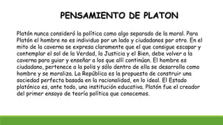 PENSAMIENTO DE PLATON
Platón nunca consideró la política como algo separado de la moral. Para
Platón el hombre no es individuo por un lado y ciudadanos por otro. En el
mito de la caverna se expresa claramente que el que consigue escapar y
contemplar el sol de la Verdad, la Justicia y el Bien, debe volver a la
caverna para guiar y enseñar a los que allí continúan. El hombre es
ciudadano, pertenece a la polis y sólo dentro de ella se desarrolla como
hombre y se moraliza. La República es la propuesta de construir una
sociedad perfecta basada en la racionalidad, en lo ideal. El Estado
platónico es, ante todo, una institución educativa. Platón fue el creador
del primer ensayo de teoría política que conocemos.
 