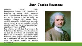 Juan Jacobo Rousseau
(Ginebra, Suiza, 1712-
Ermenonville, Francia, 1778) Filósofo suizo.
Huérfano de madre desde temprana
edad, Jean-Jacques Rousseau fue criado
por su tía materna y por su padre, un
modesto relojero. Sin apenas haber
recibido educación, trabajó como aprendiz
con un notario y con un grabador, quien lo
sometió a un trato tan brutal que acabó por
abandonar Ginebra en 1728.
Fue entonces acogido bajo la protección de
la baronesa de Warens, quien le convenció
de que se convirtiese al catolicismo (su
familia era calvinista). Ya como amante de la
baronesa, Jean-Jacques Rousseau se instaló
en la residencia de ésta en Chambéry e
inició un período intenso de estudio
autodidacto.
 