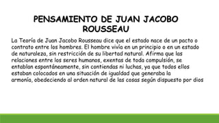 PENSAMIENTO DE JUAN JACOBO
ROUSSEAU
La Teoría de Juan Jacobo Rousseau dice que el estado nace de un pacto o
contrato entre los hombres. El hombre vivía en un principio o en un estado
de naturaleza, sin restricción de su libertad natural. Afirma que las
relaciones entre los seres humanos, exentas de toda compulsión, se
entablan espontáneamente, sin contiendas ni luchas, ya que todos ellos
estaban colocados en una situación de igualdad que generaba la
armonía, obedeciendo al orden natural de las cosas según dispuesto por dios
 