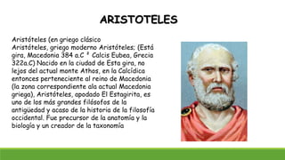 ARISTOTELES
Aristóteles (en griego clásico
Aristóteles, griego moderno Aristóteles; (Está
gira, Macedonia 384 a.C ² Calcis Eubea, Grecia
322a.C) Nacido en la ciudad de Esta gira, no
lejos del actual monte Athos, en la Calcídica
entonces perteneciente al reino de Macedonia
(la zona correspondiente ala actual Macedonia
griega), Aristóteles, apodado El Estagirita, es
uno de los más grandes filósofos de la
antigüedad y acaso de la historia de la filosofía
occidental. Fue precursor de la anatomía y la
biología y un creador de la taxonomía
 