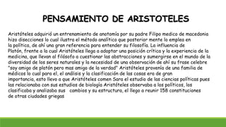 PENSAMIENTO DE ARISTOTELES
Aristóteles adquirió un entrenamiento de anotomía por su padre Filipo medico de macedonia
hizo disecciones lo cual ilustra el método analítico que posterior mente lo emplea en
la política, de ahí una gran referencia para entender su filosofía. La influencia de
Platón, frente a la cual Aristóteles llega a adoptar una posición crítica y la experiencia de la
medicina, que llevan al filósofo a cuestionar las abstracciones y sumergirse en el mundo de la
diversidad de los seres naturales y la necesidad de una observación de ahí su frase celebre
"soy amigo de platón pero mas amigo de la verdad" Aristóteles provenía de una familia de
médicos lo cual para el, el análisis y la clasificación de las cosas era de gran
importancia, esto llevo a que Aristóteles comen Sara el estudio de las ciencias políticas pues
las relacionaba con sus estudios de biología Aristóteles observaba a los políticos, los
clasificaba y analizaba sus cambios y su estructura, el llego a reunir 158 constituciones
de otras ciudades griegas
 