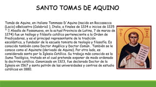 SANTO TOMAS DE AQUINO
Tomás de Aquino, en italiano Tommaso D'Aquino (nacido en Roccasecca
(Lacio) oBelcastro (Calabria1 ), Italia, a finales de 1224 o inicios de 1225
² Abadía de Fossanuova, en la actual Provincia de Latina, 7 de marzo de
1274) fue un teólogo y filósofo católico perteneciente a la Orden de
Predicadores, y es el principal representante de la tradición
escolástica, y fundador de la escuela tomista de teología y filosofía. Es
conocido también como Doctor Angélico y Doctor Común . También se le
conoce como el Aquinate (derivado de Aquino). Por otro lado, es
considerado santo por la Iglesia Católica. Su trabajo más conocido es la
Suma Teológica, tratado en el cual pretende exponer de modo ordenado
la doctrina católica. Canonizado en 1323, fue declarado Doctor de la
Iglesia en 1567 y santo patrón de las universidades y centros de estudio
católicos en 1880.
 