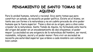 PENSAMIENTO DE SANTO TOMAS DE
AQUINO
Para la unidad humana, natural y racional. Dice santo tomas que para
constituir un estado, se necesita un poder político. Existe en sí mismo, en
tanto sea con forme a la naturaleza y no en cuánto proceda de otro poder
humano que le fuera superior. Tiene a dios en su origen, pero a dios como
creador de la naturaleza. Santo Tomás de Aquino, ha formulado esta teoría
del origen del poder en un encadenamiento de dos silogismos; el poder
mayor: La sociedad es una exigencia de la naturaleza del hombre, ser moral,
razonable, religioso, social y el poder menor: Para vivir en sociedad se
necesita una autoridad superior que ordene a cada miembro con vistas al
bien común
 