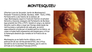 MONTESQUIEU
(Charles-Louis de Secondat, barón de Montesquieu)
Pensador francés (La Brède, Burdeos, 1689 - París, 1755).
Perteneciente a una familia de la nobleza de
toga, Montesquieu siguió la tradición familiar al estudiar
Derecho y hacerse consejero del Parlamento de Burdeos
(que presidió de 1716 a 1727). Vendió el cargo y se dedicó
durante cuatro años a viajar por Europa observando las
instituciones y costumbres de cada país; se sintió
especialmente atraído por el modelo político británico, en
cuyas virtudes halló argumentos adicionales para criticar
la monarquía absoluta que reinaba en la Francia de su
tiempo.
Montesquieu ya se había hecho célebre con la
publicación de sus Cartas persas (1721), una crítica
sarcástica de la sociedad del momento, que le valió la
entrada en la Academia Francesa (1727).
 
