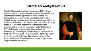 NICOLAS MAQUIAVELO
Nicolás Maquiavelo nació en Florencia en 1469, de una
familia antigua, aunque más bien modesta. Desarrolló una
importante carrera diplomática: a los 29 años fue
designado Secretario de la Segunda Cancillería de la
ciudad, donde fue encargado del servicio de secretaría en
la oficina de los Diez de Libertad y Paz. Ocupó este cargo
hasta 1512.Además, desarrolló diversas misiones
diplomáticas ante varios monarcas y potentados: Luis
XII, de Francia; el emperador MaximilianoI de
Alemania, y César Borgia. Sin embargo, al retorno de los
Médicis a Florencia, en 1512, Maquiavelo perdió su puesto
en la secretaría de Estado .No sólo eso, sino que fue
encarcelado poco después acusado de participar en una
conjura contra los Médicis.
 
