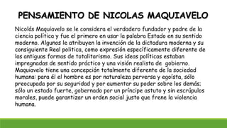 PENSAMIENTO DE NICOLAS MAQUIAVELO
Nicolás Maquiavelo se le considera el verdadero fundador y padre de la
ciencia política y fue el primero en usar la palabra Estado en su sentido
moderno. Algunos le atribuyen la invención de la dictadura moderna y su
consiguiente Real politica, como expresión específicamente diferente de
las antiguas formas de totalitarismo. Sus ideas políticas estaban
impregnadas de sentido práctico y una visión realista de gobierno.
Maquiavelo tiene una concepción totalmente diferente de la sociedad
humana: para él el hombre es por naturaleza perversa y egoísta, sólo
preocupada por su seguridad y por aumentar su poder sobre los demás;
sólo un estado fuerte, gobernado por un príncipe astuto y sin escrúpulos
morales, puede garantizar un orden social justo que frene la violencia
humana.
 