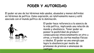 PODER Y AUTORIDAD
El poder es uno de los términos más usados, abusados y menos definidos
en términos de política. Como expresión, es relativamente nuevo y está
asociado con el mundo político de la dominación.
El poder hace referencia a la esencia de
la vida política, implicando una relación de
mando y obediencia. Tener poder es
poseer la posibilidad de producir
consecuencias intencionalmente en otro u
otros, a través de ciertos medios físicos
o ideales. El poder es una energía que
logra la obediencia por medio de
promesas de premios o amenazas de
castigos
 