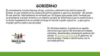GOBIERNO
Es normalmente la autoridad que dirige, controla y administra las instituciones del
Estado, el cual consiste en la conducción política general o ejercicio del poder del estado .
En ese sentido, habitualmente se entiende por tal órgano (que puede estar formado por
un presidente o primer ministro y un número variable de ministros) al que la constitución o
la norma fundamental de un estado atribuye la función o poder ejecutivo , y que ejerce
el poder político sobre una sociedad
En términos amplios, el gobierno es aquella
estructura que ejerce las diversas actividades
estatales, denominadas comúnmente poderes del
estado (funciones del Estado). El gobierno, en
sentido propio, tiende a identificarse con la
actividad política
 
