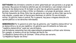 DICTADURA Una dictadura consiste en estar gobernada por una persona o un grupo de
personas. Muy pocos dictadores admiten que son dictadores y casi siempre dicen ser
líderes de las democracias. El dictador en este tipo de gobierno puede ser una
persona, como Castro en Cuba o Hitler en Alemania, o un grupo de personas, como el
Partido Comunista de China. Esta tipo de gobierno se rige por un único líder que no ha
sido elegido, y puede usar la fuerza para mantener el control. En una dictadura
militar, el ejército tiene el control. Por lo general, hay poca o ninguna atención a la
opinión pública o a los derechos individuales.
DEMOCRACIA Por lo general en este tipo de gobierno, una "república democrática" no
es democrática y no es una república. Un gobierno que oficialmente se llama una
"república democrática" suele ser una dictadura.
Las dictaduras comunistas han sido especialmente propensas a utilizar este término.
Por ejemplo, el nombre oficial de Vietnam del Norte fue
"La República Democrática de Vietnam." China utiliza una variante,
"La República Popular de China."
 