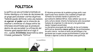 POLITICA
La política es una actividad orientada en
forma ideológica a la toma de decisiones de
un grupo para alcanzar ciertos objetivos.
También puede definirse como una manera
de ejercer el poder con la intención de
resolver o minimizar el choque entre los
intereses encontrados que se producen
dentro de una sociedad. La utilización del
término ganó popularidad en el siglo V
A.C., cuando Aristóteles desarrolló su obra
titulada justamente “Política”
El término proviene de la palabra griega polis, cuyo
significado hace alusión a las ciudades griegas que
formaba los estados donde el gobierno era
parcialmente democrático. Cabe señalar que es en
esta cultura donde intenta formalizarse esta necesidad
humana de organizar la vida social y los gobiernos
desde tiempos ancestrales.
La disciplina encargada del estudio de las actividades
políticas se denomina ciencia política, los profesionales
en esta ciencia reciben el mote de politólogos y las
personas que ocupan cargos profesionales a cargo del
Estado o aspiran a ellos se definen como políticos.
3
 