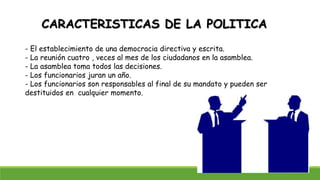 CARACTERISTICAS DE LA POLITICA
- El establecimiento de una democracia directiva y escrita.
- La reunión cuatro , veces al mes de los ciudadanos en la asamblea.
- La asamblea toma todos las decisiones.
- Los funcionarios juran un año.
- Los funcionarios son responsables al final de su mandato y pueden ser
destituidos en cualquier momento.
 